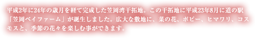 平成2年に24年の歳月を経て完成した笠岡湾干拓地。この干拓地に平成23年8月に道の駅「笠岡ベイファーム」が誕生しました。広大な敷地に、菜の花、ポピー、ヒマワリ、コスモスと、季節の花々を楽しむ事ができます。
