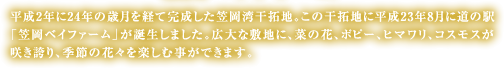 平成2年に24年の歳月を経て完成した笠岡湾干拓地。この干拓地に平成23年8月に道の駅「笠岡ベイファーム」が誕生しました。広大な敷地に、菜の花、ポピー、ヒマワリ、コスモスが咲き誇り、季節の花々を楽しむ事ができます。